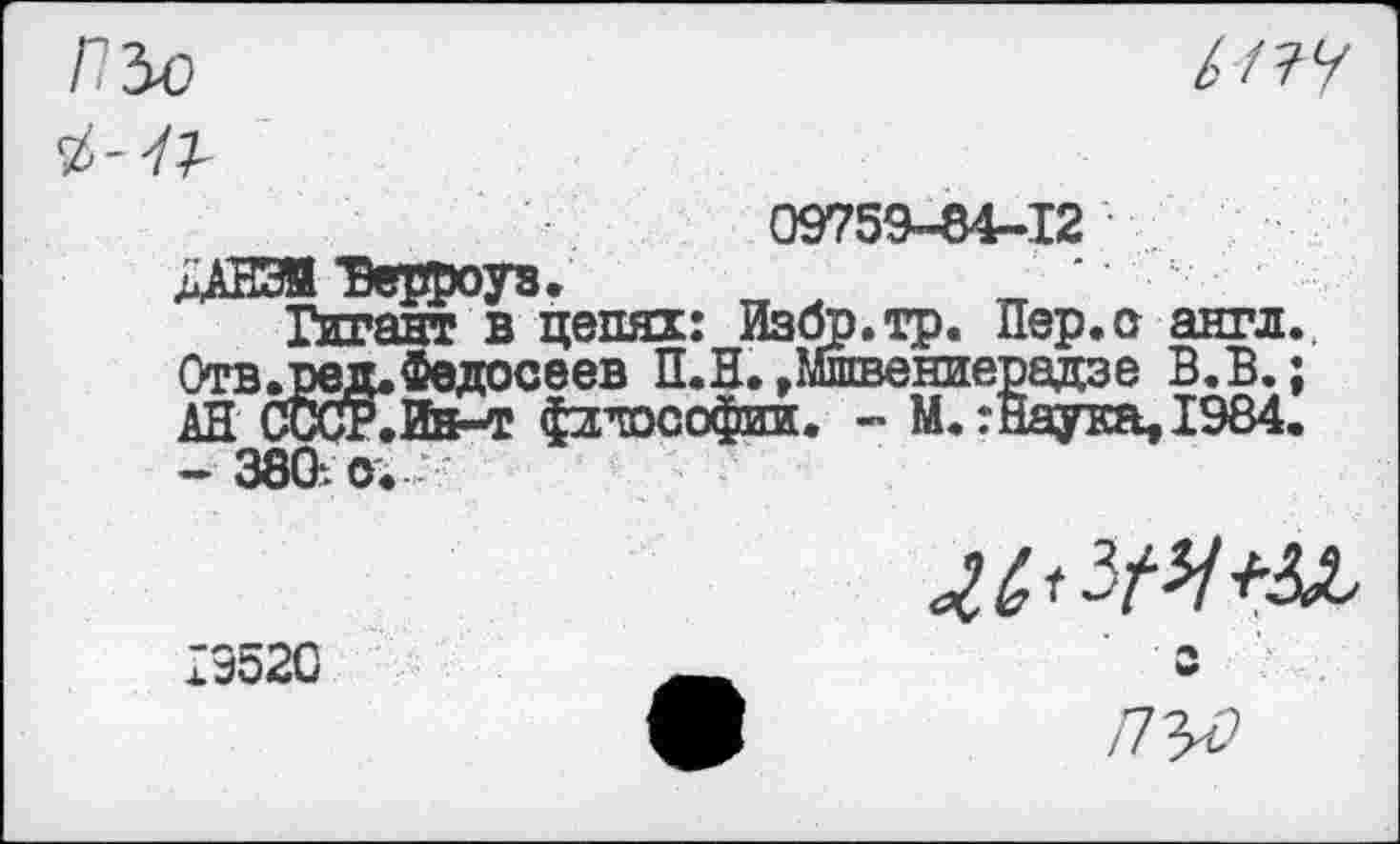 ﻿ПЪо

09759-64-12
ЛАНЭЯ ‘Берроуз. _ ~ ‘
Гигант в цепях: Избр.тр. Пер.сг англ.. Отв.ред. Федосеев П.Н. »Мшвениерадзе В.В.; АН СЙКйа-т философии. - М.:Наука,1984. - 380. о. -
19520
/7^